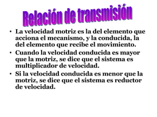 La velocidad motriz es la del elemento que acciona el mecanismo, y la conducida, la del elemento que recibe el movimiento. Cuando la velocidad conducida es mayor que la motriz, se dice que el sistema es multiplicador de velocidad. Si la velocidad conducida es menor que la motriz, se dice que el sistema es reductor de velocidad. Relación de transmisión 