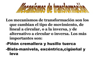 Los mecanismos de transformación son los que cambian el tipo de movimiento, de lineal a circular, o a la inversa, y de alternativo a circular o inversa. Los más importantes son: -Piñón cremallera y husillo tuerca -Biela-manivela, excéntrica,cigüeñal y leva Mecanismos de transformación 