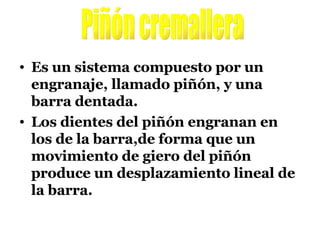 Es un sistema compuesto por un engranaje, llamado piñón, y una barra dentada. Los dientes del piñón engranan en los de la barra,de forma que un movimiento de giero del piñón produce un desplazamiento lineal de la barra. Piñón cremallera 
