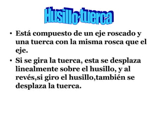 Está compuesto de un eje roscado y una tuerca con la misma rosca que el eje. Si se gira la tuerca, esta se desplaza linealmente sobre el husillo, y al revés,si giro el husillo,también se desplaza la tuerca. Husillo-tuerca 