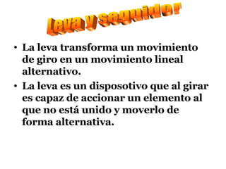 La leva transforma un movimiento de giro en un movimiento lineal alternativo. La leva es un disposotivo que al girar es capaz de accionar un elemento al que no está unido y moverlo de forma alternativa. Leva y seguidor 