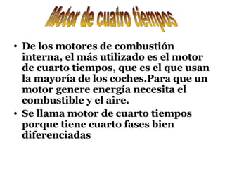 De los motores de combustión interna, el más utilizado es el motor de cuarto tiempos, que es el que usan la mayoría de los coches.Para que un motor genere energía necesita el combustible y el aire. Se llama motor de cuarto tiempos porque tiene cuarto fases bien diferenciadas Motor de cuatro tiempos 