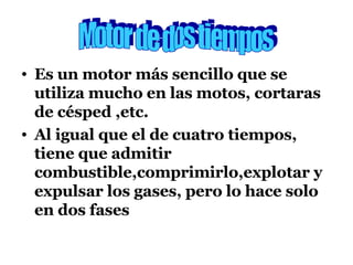 Es un motor más sencillo que se utiliza mucho en las motos, cortaras de césped ,etc. Al igual que el de cuatro tiempos, tiene que admitir combustible,comprimirlo,explotar y expulsar los gases, pero lo hace solo en dos fases Motor de dos tiempos 