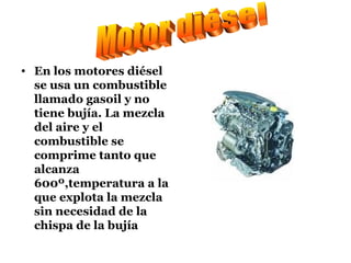 En los motores diésel se usa un combustible llamado gasoil y no tiene bujía. La mezcla del aire y el combustible se comprime tanto que alcanza 600º,temperatura a la que explota la mezcla sin necesidad de la chispa de la bujía Motor diésel 