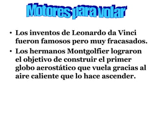 Los inventos de Leonardo da Vinci fueron famosos pero muy fracasados. Los hermanos Montgolfier lograron el objetivo de construir el primer globo aerostático que vuela gracias al aire caliente que lo hace ascender. Motores para volar 