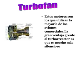 Estos motores son los que utilizan la mayoría de los aviones comerciales.La gran ventaja grente al turborreactor es que es mucho más silencioso Turbofan 
