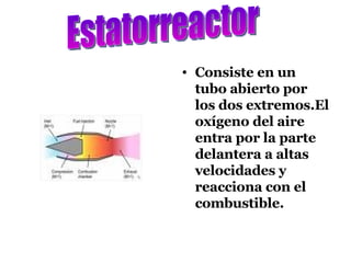 Consiste en un tubo abierto por los dos extremos.El oxígeno del aire entra por la parte delantera a altas velocidades y reacciona con el combustible. Estatorreactor 