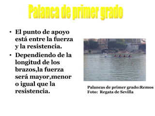 El punto de apoyo está entre la fuerza y la resistencia.  Dependiendo de la longitud de los brazos,la fuerza será mayor,menor o igual que la resistencia. Palanca de primer grado Palancas de primer grado:Remos Foto:  Regata de Sevilla 