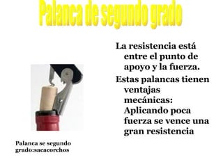 La resistencia está entre el punto de apoyo y la fuerza. Estas palancas tienen ventajas mecánicas: Aplicando poca fuerza se vence una gran resistencia Palanca de segundo grado Palanca se segundo grado:sacacorchos 