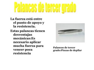 La fuerza está entre el punto de apoyo y la resistencia. Estas palancas tienen desventajas mecánicas:Es necesario aplicar mucha fuerza para vencer poca resistencia Palancas de tercer grado Palancas de tercer grado:Pinzas de depilar 