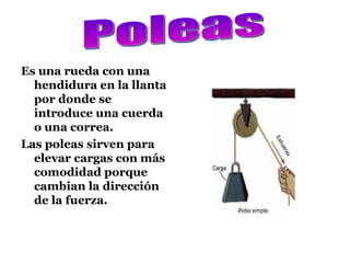 Es una rueda con una hendidura en la llanta por donde se introduce una cuerda o una correa. Las poleas sirven para elevar cargas con más comodidad porque cambian la dirección de la fuerza. Poleas  