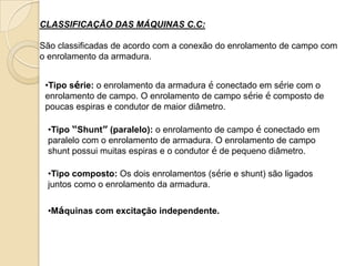 CLASSIFICAÇÃO DAS MÁQUINAS C.C:

São classificadas de acordo com a conexão do enrolamento de campo com
o enrolamento da armadura.
•Tipo série: o enrolamento da armadura é conectado em série com o
enrolamento de campo. O enrolamento de campo série é composto de
poucas espiras e condutor de maior diâmetro.
•Tipo “Shunt” (paralelo): o enrolamento de campo é conectado em
paralelo com o enrolamento de armadura. O enrolamento de campo
shunt possui muitas espiras e o condutor é de pequeno diâmetro.
•Tipo composto: Os dois enrolamentos (série e shunt) são ligados
juntos como o enrolamento da armadura.
•Máquinas com excitação independente.

 