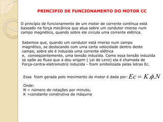PRINCIPIO DE FUNCIONAMENTO DO MOTOR CC
O princípio de funcionamento de um motor de corrente contínua está
baseado na força mecânica que atua sobre um condutor imerso num
campo magnético, quando sobre ele circula uma corrente elétrica.
Sabemos que, quando um condutor está imerso num campo
magnético, se deslocando com uma certa velocidade dentro deste
campo, sobre ele é induzida uma corrente elétrica
e, conseqüentemente, uma tensão induzida. Como essa tensão induzida
se opõe ao fluxo que a deu origem ( Lei de Lenz) ela é chamada de
Força-contra-eletromotriz induzida - fcem simbolizada pelas letras Ec.
Essa fcem gerada pelo movimento do motor é dada por:
Onde:
N = número de rotações por minuto;
K =constante construtiva da máquina

Ec  K ..N

 