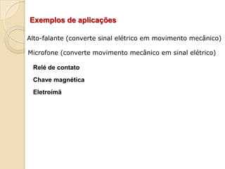 Exemplos de aplicações
Alto-falante (converte sinal elétrico em movimento mecânico)

Microfone (converte movimento mecânico em sinal elétrico)
Relé de contato
Chave magnética

Eletroímã

 