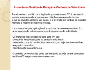 Inversão no Sentido de Rotação e Controle de Velocidade
Para inverter o sentido de rotação de qualquer motor CC é necessário
inverter a corrente de armadura em relação a corrente de campo.
Deve-se inverter somente um deles, e a inversão em ambos os circuitos
manterá o mesmo sentido de rotação.

Uma das principais aplicação dos motores de corrente contínua é o
acionamento de máquinas com controle preciso de velocidade.
Os métodos mais utilizados para este fim são:
•Ajuste da tensão aplicada na armadura do motor;
•Ajuste da corrente nas bobinas de campo, ou seja, controle do fluxo
magnético do motor;
•Combinação dos anteriores.
O controle de velocidade pode ser realizado através de um conversor
estático CC ou por meio de um reostato.

 