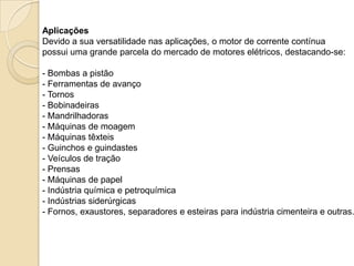 Aplicações
Devido a sua versatilidade nas aplicações, o motor de corrente contínua
possui uma grande parcela do mercado de motores elétricos, destacando-se:

- Bombas a pistão
- Ferramentas de avanço
- Tornos
- Bobinadeiras
- Mandrilhadoras
- Máquinas de moagem
- Máquinas têxteis
- Guinchos e guindastes
- Veículos de tração
- Prensas
- Máquinas de papel
- Indústria química e petroquímica
- Indústrias siderúrgicas
- Fornos, exaustores, separadores e esteiras para indústria cimenteira e outras.

 