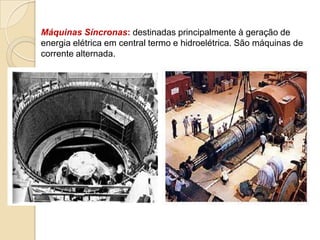 Máquinas Síncronas: destinadas principalmente à geração de
energia elétrica em central termo e hidroelétrica. São máquinas de
corrente alternada.

 