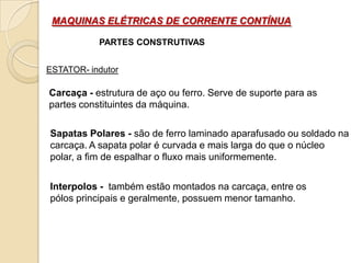 MAQUINAS ELÉTRICAS DE CORRENTE CONTÍNUA
PARTES CONSTRUTIVAS
ESTATOR- indutor

Carcaça - estrutura de aço ou ferro. Serve de suporte para as
partes constituintes da máquina.
Sapatas Polares - são de ferro laminado aparafusado ou soldado na
carcaça. A sapata polar é curvada e mais larga do que o núcleo
polar, a fim de espalhar o fluxo mais uniformemente.
Interpolos - também estão montados na carcaça, entre os
pólos principais e geralmente, possuem menor tamanho.

 