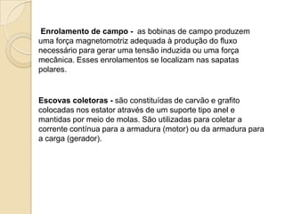 Enrolamento de campo - as bobinas de campo produzem
uma força magnetomotriz adequada à produção do fluxo
necessário para gerar uma tensão induzida ou uma força
mecânica. Esses enrolamentos se localizam nas sapatas
polares.

Escovas coletoras - são constituídas de carvão e grafito
colocadas nos estator através de um suporte tipo anel e
mantidas por meio de molas. São utilizadas para coletar a
corrente contínua para a armadura (motor) ou da armadura para
a carga (gerador).

 