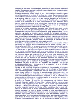 verificaba las respuestas, y si había errores presentaba de nuevo el mismo material de
estudio, sólo cuando se superaba esa lección el alumno podía poner el siguiente disco,
y ser reforzado por su progreso.
Con esas experiencias, Skinner publicó su libro "Tecnología de la Enseñanza" (1968)
con la idea de aplicar los principios de conducta para mejorar el proceso de enseñanza
escolar. Otros autores desarrollaron posteriormente muchos de esos principios en la
enseñanza de niños con retraso, la escuela primaria, secundaria y también en la
universidad. Entre esos principios se encuentra el de "Enseñanza Programada", que
consiste en la elaboración de un texto para aprender de forma autónoma por el
alumno, pero programado de forma tal que haya contingencias de reforzamiento
inmediatas sobre cada nuevo concepto aprendido, y que el proceso de aprendizaje de
produzca de forma gradual, de más sencillo a más difícil.
Muchos de los cursos actuales por ordenador o por Internet siguen estos mismos
principios. El texto está previamente programado, pero el alumno no puede ir a
cualquier parte del texto, sino que ha de seguir los pasos predeterminados, y ha de
contestar a preguntas y demostrar que ha asimilado los conceptos anteriores; y
además el programa presenta reforzamiento positivo sobre los avances conseguidos en
cada capítulo. La dificultad está en el profesor que realiza esa programación, puesto
que ha de estructurar los contenidos, dividir en etapas cada contenido, analizar las
tareas en cada concepto, imaginar formas de comprobar la asimilación de ese
contenido, y de reforzar positivamente cada nuevo concepto.
En castellano se tradujeron en su momento dos textos programados (que hoy son casi
incunables) para aprender el propio Análisis de Conducta: Holland y Skinner (1980), y
Sidman y Sidman (1978). Hoy son cientos los libros programados que intentan enseñar
diversas materias escolares y técnicas, basta realizar una búsqueda en Internet sobre
“programed text” o “texto programado” para encontrar cantidad de ejemplos. En ingles
en la página www.behavior.org puede encontrarse algunos cursos on-line para
aprender Análisis de Conducta según este sistema. Actualmente, el uso del ordenador
ha permitido realizar esa programación de una forma más automática, más
estructurada, y sobre todo más atractiva (reforzante) para el alumno que aprende. La
cuestión es que sólo algunos de los programas educativos por ordenador que
actualmente existen siguen esos criterios conductuales. Muchos no tienen unas pautas
predefinidas para que se produzcan el aprendizaje, permiten cualquier variación y
exploración del texto, de las fotos, etc., abusando del "hipertexto". Para que se
produzca aprendizaje nuevo y permanente, ha de ser progresivo y ha de ser reforzado
positivamente (Donald y Cook, 1998)..
Muchos de los conceptos actuales que manejan los programadores de software
educativo y los propios psico-pedagogos, critican este formato por su “linealidad”, es
decir, todo está programado y “se lleva de la mano” al alumno por un camino trazado.
Otras teorías psicológicas prefieren el auto-aprendizaje considerado como un
descubrimiento propio, una construcción nueva que realiza el alumno y un carácter
más abierto en los programas educativos por ordenador. Lo cual no significa que no
utilicen también el reforzamiento inmediato, el análisis de contenidos para aprender, y
la programación previa, aunque no sea lineal.
Pongamos por ejemplo, un programa de autoaprendizaje por ordenador sobre
fotografía digital. Los capítulos del texto, fotos y prácticas, deberían estar ordenados
de menos a más, no permitir pasar al alumno a leer un capítulo si previamente no ha
superado y contestado correctamente los conceptos del primero. También debería
presentar preguntas, espacios en blanco, señalar respuestas, etc., en cada sub-
capítulo de forma que si el alumno responde correctamente consiga reforzadores
(puntos, alabanzas, ver fotos o videos especiales, o pasar automáticamente al
siguiente capítulo). Desgraciadamente muchos de los cursos actuales para aprender
fotografía digital (como cualquier otro tipo de curso por ordenador) presenta un
esquema de libro, con un conjunto de lecciones, con una gran capacidad multimedia,
pero donde el alumno puede saltar hipertexto libremente entre capítulos, entre
conceptos, entre fotografías o videos, etc. Lo habitual es que apenas se produzca
 