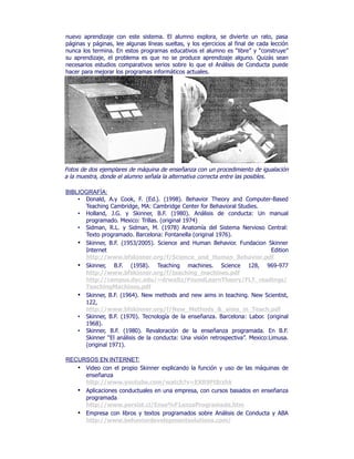 nuevo aprendizaje con este sistema. El alumno explora, se divierte un rato, pasa
páginas y páginas, lee algunas líneas sueltas, y los ejercicios al final de cada lección
nunca los termina. En estos programas educativos el alumno es “libre” y “construye”
su aprendizaje, el problema es que no se produce aprendizaje alguno. Quizás sean
necesarios estudios comparativos serios sobre lo que el Análisis de Conducta puede
hacer para mejorar los programas informáticos actuales.
Fotos de dos ejemplares de máquina de enseñanza con un procedimiento de igualación
a la muestra, donde el alumno señala la alternativa correcta entre las posibles.
BIBLIOGRAFÍA:
• Donald, A.y Cook, F. (Ed.). (1998). Behavior Theory and Computer-Based
Teaching Cambridge, MA: Cambridge Center for Behavioral Studies.
• Holland, J.G. y Skinner, B.F. (1980). Análisis de conducta: Un manual
programado. Mexico: Trillas. (original 1974)
• Sidman, R.L. y Sidman, M. (1978) Anatomía del Sistema Nervioso Central:
Texto programado. Barcelona: Fontanella (original 1976).
• Skinner, B.F. (1953/2005). Science and Human Behavior. Fundacion Skinner
Internet Edition
http://www.bfskinner.org/f/Science_and_Human_Behavior.pdf
• Skinner, B.F. (1958). Teaching machines. Science 128, 969-977
http://www.bfskinner.org/f/teaching_machines.pdf
http://campus.dyc.edu/~drwaltz/FoundLearnTheory/FLT_readings/
TeachingMachines.pdf
• Skinner, B.F. (1964). New methods and new aims in teaching. New Scientist,
122,
http://www.bfskinner.org/f/New_Methods_&_aims_in_Teach.pdf
• Skinner, B.F. (1970). Tecnología de la enseñanza. Barcelona: Labor. (original
1968).
• Skinner, B.F. (1980). Revaloración de la enseñanza programada. En B.F.
Skinner “El análisis de la conducta: Una visión retrospectiva”. Mexico:Limusa.
(original 1971).
RECURSOS EN INTERNET:
• Video con el propio Skinner explicando la función y uso de las máquinas de
enseñanza
http://www.youtube.com/watch?v=EXR9Ft8rzhk
• Aplicaciones conductuales en una empresa, con cursos basados en enseñanza
programada
http://www.persist.cl/Ense%F1anzaProgramada.htm
• Empresa con libros y textos programados sobre Análisis de Conducta y ABA
http://www.behaviordevelopmentsolutions.com/
 