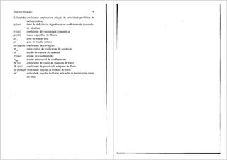Sfmbolos Adotados 19
A (lambda) coeficiente empfrico ou relai;ao de velocidade perif6rica de
turbina e6lica.
µ(mi)
v (ni)
p (r6)
Prcal
P,
a (sigma)
'tadm
<!> (fi)
'I' (psi)
fator de deficiencia de, potencia ou coeficiente de viscosida-
de absoluta.
coeficiente de viscosidade cinem<itica.
massa especffica do fluido.
grau de reai;ao real.
grau de reai;ao te6rico.
coeficiente de cavitai;;ao.
valor critico do coeficiente ae cavitai;;ao.
tensao de ruptura do material.
tensao de cisalhamento.
tensao admissfvel de cisalhamento.
coeficiente de vazao da m<iquina de fluxo.
coeficiente de pressao da m<iquina de fluxo.
CD (Omega) velocidade angular de rotai;;ao do rotor.
CD' velocidade angular do fluido pela ai;;ao de nervuras no dorso
do rotor.
l
 