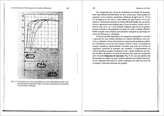 Caracteristicas de Funcionamento de Turbinas Hidrdulicas 205
.~·.•,..·--r=-r=r"C+.:..'4 "'+"~
t·t--t---t--t-+--+--t-+--+-+---c
Fig. 8.15 Compara~ii.o <las curvas caracteristicas de uma turbina Michell-Banki, para
diferentes graus de admissii.o d'ligua, com a curvacaracterfstica de uma turbina
Francis (Fonte: Ossberger).
206 Mdquinas de Fluido
Na comparar;ao das curvas de rendimento em funr;ao da descarga,
entre uma turbina Michell-Banki de dois setores. que, funcionando em
separado ou em conjunto, permitem a admissao da <igua em 1/3, 2/3 ou
313 da largura de seu rotor, e unla turbina do tipo Francis, ve-se que,
embora o rendimento m<iximo da turbina Michell-Banki seja um pouco
inferior, apresenta superioridade para a faixa de baixas vaz5es, em vir-
tude de uma curva 111
= f (Q) bastante achatada, para altura de queda e
rotar;ao constantes. Na amplitude do campo de vaz5es, a turbina Michell-
Banki compete com a Kaplan, apresentando vantagens no que tange aos
custos de fabricar;ao e instalar;ao.
Embora a grande importfulcia dos diagramas topogr<ificos, durante
a operar;ao de uma turbina hidr<iulica de central hidrel6trica, nao inte-
ressa ao operador curvas caracteristicas expressas em grandezas unitfui-
as e biunitfui.as, ou curvas com rotar;ao vari<ivel. Como a velocidade de
rotar;ao mant6m-se rigorosamente constante pela ar;ao do sistema de
regulagem, interessa ao operador, por exemplo, o comportamento da
turbina (potencia gerada, rendimento total e vazao turbinada) em fun-
r;ao da altura de queda e do grau de abertura. Isto pode ser visualizado
pelo chamado diagrama de operai;iio (Fig. 8.16), em que tamb6m silo
demarcadas as regi5es em que a turbina apresenta seu melhor funciona-
mento, operar;ao deficiente ou, ainda, limitar;5es em razao dos riscos de
cavita'tffo e restrig5es t6nnicas do gerador.
 