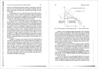 Caracterfsticas de Funcionamento de Geradores de Fluxo 223
potencias consumidas pelas perdas, inclusive as por fuga, as curvas de
potencia no eixo niio passarao mais.pela origem, ocorrendo, pelo con-
trfilio, uma grande solicitayao para a m<lquina funcionando em: vazio
(vazao nula).
A determinayao da curva caracteristica te6rica para rototes axiais e
mais complexa j<l que a an3.lise do escoamento segue um tratamento
tridirnensional, ou, de maneira simplificada, uma abordagem bidimen-
sional (teoria aerodinfunica), assumindo simetria axial para o fluxo que
se desenvolve sobre superficies cilfndricas de revoluyao.
Neste caso, pode-se detenninar a curva te6rica a partir da aplica-
yao da equayao (9.1) a cada um dos diftmetros correspondentes a estas
superffcies de revolui;iio. Os diferentes valores da velocidade tangencial
e da inclinayiio <las p<is do rotor produzem curvas de trabalho especifico
em funyiio da vaziio com diferentes inclinai;5es para cada um destes
di3.metros. A curva para um filete de corrente situado junto ao cubo do
rotor (di3.metro interior), onde a velocidade tangencial emenor, tern o
formate achatado, enquanto, para o di3.metro exterior, onde a velocida-
de tangencial emaior, ela pos~ui um aspecto mais inclinado. A curva
resultante Y = f (Q) eobtida por integrayfio, j<i que, para um regime
qualquer de funcionamento, os pontos correspondentes nas curvas traya-
das para os diferentes di3.metros niio possuem a mesma energia, nem a
mesma vazao.
A Figura 9.5 mostra a curva te6rica de um rotor axial (bomba ou
ventilador) construido pela teoria do v6rtice potencial (ver Capitulo 13),
onde esta representado apenas o trayado <las curvas correspondentes ao
di3.metro exterior, ao difunetro interno (cubo) do rotor ea curva resul-
tante. Conforme se observa, as curvas interceptam-se para o ponto de
projeto (Yn' Qn), uma vez que, para este ponto, as pr6prias condi96es de
projeto estabelecem a igualdade do trabalho especifico nas p<'is e das
componentes meridianas da velocidade absoluta para os diferentes difi-
metros do rotor. Ja para os pontos correspondentes a um regime qual-
quer (linhas trayo/ponto na Fig. 9.5), nem o trabalho especifico, nem as
velocidades meridianas seriio iguais.
224
y
'
Mtiquinas de Fluido
curva correspondente ao di.imetro exterior
.! r; ·-
./ .. •
, 1 i • fcurvaresultante Y=f(Q)
. .
•
I
 . '
 _.Y,----~'~::..
',,,,____
I -y"
I
curva para vaz5es
negativas junto ao
cubo do rotor
-/-..-
··1·r7"-········-·-·-···-···-·-·-·-·-·::- I ··~,.,
i ~.curva correspondenttj ·,
ao di.imetro interioti ··, !
. ·,,
{cubo)dorotoraxial! 
.'·
 ·,
Qo Q
Fig. 9.5 Determina~ao da curva caracteristica te6rica Y "'f (Q) para rotores axiais.
Quando a vazao da m<iquina atinge detenninado valor limite (Q1
),
a linha de regime correspondente (linha I) passa pelo ponto de inflexao
da curva caracteristica resultante e corta a curva correspondente ao cubo
no ponto de vazao nula. Isto significa que, abaixo desta vazao, a compo-
nente 1neridiana da velocidade assume um valor negative, produzindo
uma corrente de retrocesso junto ao cubo do rotor. A partir deste ponto
seria necessfil-io o trayado da curva caracteristica do cubo para vaz5es
negativas (linha tracejada na Fig. 9.5), m<'iquina funcionando em freio,
para a obteni;ao da curva resultante.
Embora a an<'ilise das curvas te6ricas pennita avaliar a influencia
de diversos para.metros construtivos no comportamento da m<'iquina de
fluxo mesmo antes do seu projeto e fabricayao, somente o conhecimen-
to de suas curvas caracteristicas reais pennitir<i aos usu<'irios elementos
confi<'iveis para a sua utilizayfio em determinada instalayao.
A curva caracteristica real, daqui para frente denominada simples-
mente de curva caracteristica da bomba ou ventilador (pump orfan
characteristic curve), eobtida em bancos de testes de laborat6rios ou
nos ensaios de campo.
Na Fig. 9.6, observa-se uma representayao tipica das curvas carac-
teristicas de uma m<iquina de fluxo geradora (bomba ou ventilador),
obtidas em laborat6rio, para velocidade de rotayao constante, onde as
curvas Y = f(Q), do trabalho especffico disponfvel em fun9ao da vazao,
 