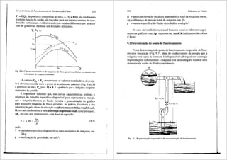 Caracterfsticas de Funcionamento de Geradores de Fluxo 225
P. =f(Q), da potencia consurnida no eixo, e, rit =f(Q), do rendirnento
total em fun9iio da vaziio, silo tra9adas para urn·roesrno sisterna de coor-
denadas cartesianas, evidenternente, em escalas diferentes por se trata-
rern de grandezas medidas em llnidades diferentes.
Y, Pe, TJt
?)tmilx
0 Q
Fig. 9.6 Curvas caracterfsticas de maquinas de fluxo geradoras obtidas em ensaio com
velocidade de rota9ao constante.
Os valores Q0
e Y0
, denorninarn-se valores nominais ou de proje-
to e devern coincidir com o ponto de rendimento maximo (Fig. 9.6). Ja
a potencia no eixo, Pe, para Q =0, ea potencia que a rnaquina exige no
momento da partida.
Eimportante salientar que, nas curvas caracteristicas, ernbora o
emprego do trabalho especifico disponivel para representar a energia
que a rn<iquina fornece ao fluido permita a generaliza9iio do gr<ifico
para qualquer m<iquina de fluxo geradora, na pr<itica, ecornurn a sua
SUbstitui9iio pela altura de eleva9iio OU altura manometrica total (head),
H, no caso das bornbas, e pela diferen~ de pressiio total (totalpressure),
Lip1, no caso dos ventiladores, corn base na equa9iio:
y ~ g H ~ L'>p,
p
onde:
(9.5)
Y = trabalho especifico disponivel ou salto energ6tico da rn3.quina, em
J/kg;
g = acelera9iio da gravidade, em m/s2;
..._______________ j
226 Mdquinas de Fluido
H = altura de eleva9iio ou altura manom6trica total da m<iquina, em m;
Lip1
= difereni;a de pressiio total da m<iquina, em £a;
p = massa especifica do fluido de trabalho, em kg/m3
•
No caso de ventiladores, ainda ebastante usual os fabricantes apre-
sentarem graficos com Lip1
expressa em mmCA (milimetros de coluna
d'agua).
9.2 Determina~iio do ponto de funcionamento
Para a determina9iio do ponto de funcionarnento do gerador de fluxo
em uma instala9iio (Fig. 9.7), al6m do conhecimento da energia que a
m<iquina sera capaz de fornecer, eindispens<ivel saber qual sera a energia
requerida pelo sistema onde a m<iquina esta instalada para recalcar uma
determinada vaziio do fluido considerado.
~
,. . ..f:
F -:··--_._:·.r ---
~----~~, ---
~---~-/I
Ha"'Z9 -Z,
0
3
9
, .L--l'--C 
l
H,;'" z.- z,
Fig. 9.7 Representa9ao esquem<ltica de uma instala91io de bombeamento.
 