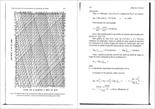 Caracterlsticas de Funcionamento de Geradores de Fluxo 253
=
"
OI
10
.02030406081 3 4 6 8 I J 4 6 a IO
9
'
!::t "' "' - "' "° 'a~_~<;J..,,<>t;
- • ~I'>!:~'.!>,
• • '.#,
l< ' .. .
" y
'&
1: ~
"
I~- --
/
. v ·~
0-
"· '7
'
l ' y '0
rJ!
o~tJr- 1 ~;~ YI ;  :
/ • t-
~17- v ;;~ x
•
.   ' /
/~
,~
0 #; .,_"l i
,~ " :rv  v1x
""'
o~_ I/
X I ,.-1-Xv ill
~
lvl )(
-
xvi/
u ' v
v. J)
c I
' 1
r
lf " >I'!: !'i '
:l v
Or I/ v
~ ;:_ VI
' "'
o/ L I Ix' "
 /I ~ ' .;,
@<vi v "
 ;, I' -1- /
,.f
V' / 17
V:  '  1:$
ID~ . V
/,<
9 I
v 
'"
8 ~/ / : y
1 ~ ¥ .
,, y ~.  V ~ I m
6 if ~ V-
((Y I V'  I
-
· 1711  'j!~
' v' v ,/'!. ,7
5 <;'/
' "
4 ! ' '
17'   /
~
~-.,,,. v fL
I
'
'1~~ I
" ~"'
·~
v y /
~}~' v ~: I<'1
~I~~·· "'
")( v
I
I
1~ )1/ v v I 'I 1
"'
! ..I/
~v i,-' I '
1,,,
'' -~~
...,,,,
I/ r I/ 1: I
--~ l/ v ,.i; ~ 7
' "'
'
~ ~/ v .- ! {1 I" 1.-1 1I ! .._;:
I ~ r1 <>
"'
s:t~/
'.
' .,#! , 
"
' / .,<S<" v 
'~ 7/
'
1 v - v
/ ,L !
IV ..
: I/ f  VI 
6 -!- b>'
,
""
~
v • • -.. d' ... --
10
90
'°
10
60
50
40
~
1
ID
9
'1
'5
4
3
1
I
9
'
,.,/ ,,...
5 ..... .,,,,
.OI 01
v i . • 7.1 IA,, ... ,,; "' "'
03 04 os .oa .1
3 ' B I
"' -;><-;.'if,;#.$
5
6 8 10
3 4
FRICTION LOSS IN MILLIMETERS OF WATER PER METER
Fig. 9.24 Gr;ifico para o cfilcu!oda perda de cargaem canalizw;5es de ventilaqao (Fonte;
A111erican Conference ofGovernmental Industrial Hygienists/USA).
254 Mdquinas de Fluido
SOLU(:AO:
Para n = 1900 rpm e Q = 9,5 m 3
/s, o griifi.co da Fig. 9.16 fomece:
i'>p, =380 mmCA =3727,S Pa e flt= 60%.
Pela equac;ao da continuidade:
c =
4
·0 =
4
·
9
•
5
= 24 68 mis
rr.D 2
n.0,7 2
'
Este valor tamb6m poderia ser obtido, de rnaneira aproximada, pelo
gr<lfico da Fig. 9.24.
Pelo grafico da Fig. 9.24, para Q = 9,5 m'ls e D = 700 mm
(diftmetro da tubulac;J.o), retira-se a perda de carga (queda de presslio)
em milimetros de coluna d' <igua por metro de canalizac;iio, que ser<i
convertida na queda de pressiio em pascal por metro de canalizac;ao:
(8pp )rnmCA/m = 0,75 mmCA/m (i'>pP ),,
/
m = 7,36 Palm
Logo, a queda de pressao (em Pa) em raziio da perda de carga ao
longo de toda a tubulac;ao pode ser expressa por:
onde:
L = comprimento equivalente da canalizac;ao, em m.
A equa9iio (9.18) permite, entao, escrever:
c2 c2 ( )
i'>p =p-+i'>p =p-+ i'>p L
l 2 P 2 P Palm"
3727 8-11
24
·
68'
' ' 2
L = ----~- = 461 m (Resposta a)
7,36
L
c'
"1p,-p2
(i'>pp J,.,m
 