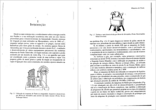 I
I
i
1
INTRODU<;:Ao
De~de as mais remotas eras, o conhecimento sobre a energia contida
n~s flu1dos e a sua utiliza9ffo econ6mica tern sido um dos fatores
pru~o.rdiais para o desenvolvimento da humanidade. Grandes sistemas
de 1rngai;ao ~a eram utilizados na Mesopotamia, cerca de 3000 a.C.,
e?q~an~o ant1gos povos, como os egipcios e os gregos, usavam rodas
h1drauhcas para moer grffos de cereais. Ao cientista egfpcio Heron de
Alexandria, que viveu provavelmente durante o seculo II a.C., eatribufdo
o desenvolvi1nento de varios equipamentos precursores das modernas
m~quinas de fluido. Entre eles, um 6rgao musical, com soprador a pistiio
ac1onad~ por um moinho de vento (Fig. 1.1), e um aparelho que pode
ser cons1derado como a primeira versffo de uma turbina a vapor. Um
pequeno globo de metal girava a partir da reac;ao ao escapamento de
vapor d'8-gua por dois canos orientados em sentidos opostos situados na
Fig. l. l Utilizm;;fio de mliquinas de fluido na antiguidade: dispositivo desenvolvido
por Heron de Alexandria para acionar um 6rgao musical. (Fonte: Revue
Technique Sulzer)
26 Mtiquinas de Fluido
Fig. 1.2 Turbina a vapor desenvolvida por Heron de Alexandria. (Fonte: Enciclopedia
Delta Universal)
sua periferia (Fig. 1.2). 0 vapor chegava ao interior do globo, atraves de
suportes ocos, procedente de uma caldeira a vapor situada na parte inferior.
E, no entanto, a partir do seculo XIX que as m:lquinas de fluido
passaram a ter um maior desenvolvimento, com a utilizac;fio de
conhecimentos aprofundados em termodin8mica e aerodinfunica, com
o surgimento de novos materiais e, modernamente, com o uso de recurses
computacionais cada vez mais sofisticados.
As turbinas a gas, por exemplo, cujas primeiras constru96es
remontam ao seculo XVII, tiveram o seu maior desenvolvimento durante
a Segunda Guerra Mundial, com a utilizac;ao na propulsao de avi6es e
na gera9fio de energia eletrica. Mesmo a energia e6lica, j8- utilizada
para acionar os moinhos de vento do seculo X, no Oriente Medio, passa
a ser uma modema altemativa energetica com a constm9ao de turbinas
e6licas com potencia unitaria acima de 2 MW.
Hoje, as m:lquinas de fluido sao utilizadas no transporte de lfquidos,
gases e s6lidos, na gerac;ao e na acumulac;iio de energia, e.em processos
qufmicos que demandam elevadas press5es, como a compressiio do gas
de etileno para a fabrica9iio de polietileno, em compressores de 6mbolo
que alcanc;am press5es da ordem de 350 MPa (3500 bar).
A simulac;ao numerica de m<iquinas de fluido por computador (Fig.
1.3) tern alcanc;ado um alto nfvel de desenvolvimento e possibilitado
nfio s6 a visualizac;lio de fluxes complexos, mas tambem a elaborac;lio
de programas de c<ilculo que permitem projetar novos tipos de maquinas
a partir de um banco de dados conhecido, prever seu comportamento
por meio de ensaios simulados e chegar aconstruc;lio de prot6tipos por
meio de m<iquinas de produc;ao com comando numerico.
 