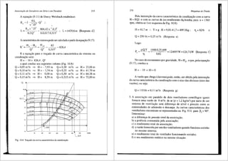 Associa~iio de Geradnres em Sirie e em Paralelo
A equa9ao (9.11) de Darcy-Weisbach estabelece:
Er = f. ~.Ls .Q2 :.
n .D
275
L
Er.re
2
.D
5
804,42.n 2
.0,35
8.f.Q' 8.0,017.0,315'
L=1429,6m (Resposta d)
A caracteristicado sistema pode ser calcuJada apartirdaequa93.o (9.17):
H,A =__lg_= 826,4
Q' 0,315'
E a equa9ao para o trar;ado de curva caracteristica do sistema ou
canalizar;ao seri:
H = - 10 + 826,4 . Q'
a qual conduz aos seguintes valores (Fig. 10.8):
Q = 0,05 m3
/s =:> H = - 7,93 m Q = 0,20 m3
/s =:> H = 23,06 m
Q=0,10m3
/s =:> H=-1,74m Q=0,25 m3
/s =:> H= 41,70m
Q = 0,11 m3
/s =:> H = 0,00 m Q = 0,30 m3
/s =:> H = 64,38 m
Q = 0,15 m3
/s =:> H = 8,59 m Q = 0,315 m3
/s =:> H = 72,00 m
72
_I IO
Fig. l0.8 Tra~ado da curva caracteristica da canahza~iio.
276 MdquiMs de Fluido
Pela interser;ao da curva caracteristica da canalizar;ao com a curva
H == f(Q) e com as curvas de iso-rendimento d<t.bomba, par:a n == 1360
rpm, obt6m-se (ver esquema da Fig. 10.8):
H=41,7m :. Y=g.H=9,81.41,7=409J/kg; '1,=82% e
Q = 250 l/s = 0,25 m3
/s (Resposta e)
Logo:
P = p.Q.Y = 1000.0,25.409 124695W=124,7kW (Resposta f)
' 11, 0,82
No caso de escoamento por gravidade, H == H0
, o que, pela equar;ao
(9.17), conduz a:
H = -10 + 10 = 0
A vazao que chega alavoura pode, entao, ser obtida pela interser;ao
da curva caracteristica da canaliza9l'io com o eixo das abcissas (eixo das
vaz6es), ou seja:
Q= 1101/s=0,11 m3/s (Resposta g)
3. A associar;ao em paralelo de dois ventiladores centrifugos iguais
fomece uma vazao de 8 m3
/s dear (p == 1,2 kg/m3) por meio de um
sistema de ventila9ao sem diferenr;a de nfvel e pressao entre as
extremidades de adrnissao e descarga. As curvas caracteristicas dos
ventiladores encontram-se representadas na Fig. 9.11 para ~
5 < 90°.
Determinar:
a) a diferenr;a de pressao total da associas;ao;
b) a potencia consurnida pela associar;l'io;
c) o rendimento total da associar;ao;
d) a vazao fornecida por um dos ventiladores quando funciona sozinho
no mesmo sistema;
e) o rendimento total do ventilador funcionando sozinho;
f) o seu rendimento est<itico na mesma situar;ao.
 