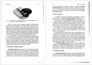 lntrodurJo 27
Fig. 1.3 Simulai;ao de fluxo tridimensional atraves de uma turbina hidr'1ulica do tipo
Francis (Fonte: Sulzer Technical Review).
Neste livro, mais do que o tratamento hist6rico ou individual dos
diferentes tipos de miiquinas de fluido, sera adotado 0 m6todo generali-
zado. Pois, embora seja not6rio que muitas destas miiquinas evoluiram
empiricamente e conseguiram desempenho altamente satisfat6rio com um
minimo de entendimento analitico, nao 6 menos verdade que a analise <las
operac;f>es bisicas e um profundo conhecimento dos principios comuns que
regem o seu funcionamento sao necessarios para uma melhor performa.Ilce
e, certamente, teriam economizado uma grande quantidade de tempo, es-
fo~o e recursos financeiros se estivessem presentes desde o inicio.
Com este objetivo, neste capitulo serii caracterizad;:i a maquina objeto
de estudo; os seus principais tipos, com os respectivos campos de aplica-
,c;fio; os fundamentos cientificos biisicos para a sua construc;fio e entendi-
mento do seu funcionamento. Isto porque, embora toda a sofistica9ao dos
m6todos computacionais hoje disponiveis, estes conceitos biisicos tem-se
mantido validos ao longo do tempo e pennitem uma abordagem didiitica e
simplificada dos diferentes tipos de m<iquinas de fluido.
1.1 Defini«.;Bo de m3quina de fluido
M3quina de fluido (fluid machinery) 6 o equipamento que promo-
ve a troca de energia entre um sistema meciinico e um fluido, transfor-
mando energia mecanica em energia de fluido ou energia de fluido em
energia mecftnica. No primeiro caso, em que h<i o aumento do nfvel
energ6tico de um fluido a partir do fornecimento de energia meciinica,
por analogia com o gerador el6trico, apenas substituindo energia el6tri-
28 Mdquinus de Fluido
ca por energia de fluido, costuma-se designar a miiquina de m3quina
de fluido geradora. No segundo caso, em qu~ energia meciinica e pro-
duzida a partir da redui;ao do nivel energ6tico de um fluido, pela analo-
gia com o motor el6trico, a m<ie!j_uina e usualmente chamada de m3qui-
na de fluido motora.
1.2 Tipos principais
As m<'iquinas de fluido sao normalmente subdivididas em dois ti-
pos principais: as m3quinas de deslocamento positivo (positive
displacement machines) e as m3quinas de fluxo (turbomachines).
No primeiro tipo, tamb6m chamado de estatico, uma quantidade fixa
de tluido de trabalho e confinado durante sua passagem atraves da maquina
e submetido a trocas de pressao em razao da variac;ao no volume do recipi-
ente em que se encontra contido, isto e, o fluido e obrigado a mudar o seu
estado energ6tico pelo deslocamento de uma fronteira em movimento.
Nas m<iquinas de fluxo, as vezes denominadas de rn3quinas dinfr-
micas, o fluido nfio se encontra em momenta algum confinado e sim
num fluxo continua atrav6s da m3quina, submetido a trocas de energia
devido a efeitos diniimicos.
Desconsiderando-se a troca de calor com o meio ambiente e possi-
veis folgas entre as partes fixas e m6veis, quando uma m<iquina de des-
locamento positivo pfila de funcionar, o fluido de trabalho no seu interi-
or permanecer3, indefinidamente, no estado em que se encontrava no
momento em que o movimento cessou e este podera ser completamente
diferente das condi96es do ambiente externo. Namesma situai;ao, o fluido
de trabalho de uma m3quina de fluxo assumir3, imediatamente, as con-
di96es ambientais, quando ela deixar de operar.
As m3quinas rotativas (rotary machines), como a bomba de en-
grenagens, e as m3quinas alternativas (reciprocating machines), como
o compressor de pistao, silo exemplos tfpicos de m3quinas de desloca-
mento positivo, enquanto as turbinas hidr<iulicas e os ventiladores cen-
trifugos podem ser citados como exemplos de mii.quinas de fluxo.
1.3 Campo de aplica-;3.o
0 campo de aplica«.;Bo (application range) dos diferentes tipos de
m<iquinas de fluido e tao amplo e sujeito a regi6es de superposi<;t'io, que,
muitas vezes, torna-se dificil definir qual a melhor m<iquina para de-
 