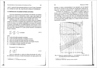 Particularidades no Funcionamento de Geradores de Fluxo 289
vula V1, o ponto de funcionamento deslocar-se-<ide 3 para 2, permitin-
do o recalque da vazao Q2
requerida pelo siStema de bombeamento.
11.3 Influencia da viscosidad~ do fluido em bombas
As curvas caracterfsticas de uma bomba, normalmente, silo obtidas
nos bancos de ensaio de laborat6rios, tendo a 3.gua como Iiquido de
trabalho. Estas curvas, no entanto, sofrem altera95es significativas quan-
do a m<iquina e colocada a operar com um liquido mais viscoso.
Para determinar as caracteristicas da bomba nesta nova situa9ao,
tomam-se como base os resultados das experiencias de Stepanoff,2 que,
atraves de ensaios com bombas trabalhando no seu ponto de rendimen-
to m<'iximo, com fluidos de viscosidade diferente, concluiu que a veloci-
dade de rota9ao especifica pennanecia inalterada. Isto permite escrever,
de acordo com a equa9ao (5.37), para o ponto nominal e velocidade de
rotayao constante:
onde:
n
~ _q = constante
n
Q = vazao da bomba operando com agua;
Qv = vazao da bomba operando com liquido viscoso;
H = altura de eleva9iio da bomba operando com <igua;
(Ill)
H" = altura de eleva9ao da bomba operando com liquido viscoso;
nq = velocidade de rotayiio especifica da bomba;
n = velocidade de rotayiio da bomba.
Da equayiio (11.1), chega-se a:
(11.2)
Uma vez conhecidos os valores da altura de elevayiio, da vaziio e
do rendimento total para a bomba funcionando com <igua, pode-se de-
2
STEPANOFF, A. J., Centrift;ga{ and axial pumps.
290 Mdquinas de Fluido
terrninar os valores correspondentes asua opera9ao com um lfquido
mais viscoso, fazendo uso de um fator. de correyiio para a altura de ele-
vayiio, CH, outro para o rendime~to, Cn, e aplicando a equayiio (11.2).
Os fatores de correyiio, CH e C11
, podem ser obtidos a partir de
ensaios como os representados no diagrama do Hydraulic Institute,3
representado na Fig. 11.4. 0 uso deste diagrama deve limitar-se a bom-
bas centrifugas convencionais (nao deve ser empregado para bombas
axiais e de fluxo misto), operando com fluidos newtonianos (niio deve
ser usado para lodo, gelatina, polpa, etc.) e dentro da faixa de valores
representada no gr3.fico.
'·" ~~:k=t=1=-+r=+=t=~
"·'""---+--
"·"
"'
"·' l.---'-----1.-L-j--+---i----j'+-I-
")
"·'
"·' 1---_J____L_cc-cc-L_L='+-ccL"--c-'.--"---j
'·''1-""-"'L'i'-~"i--"'4""~.,!U'-'i"--¥"'":"'-~-I
H
)m)
'"
'"
'"
20 30 50 70 100 150 200 JOO
120
Fig. 11.4 Fatores de correi;:ilo da altura, CH, e do rendimento, C'1, para fluidos de
viscosidade diferentes {Fonte: Hydraulic Institute).
HYDRAULIC INSTITUTE., Hydraulic Institute standards.
 