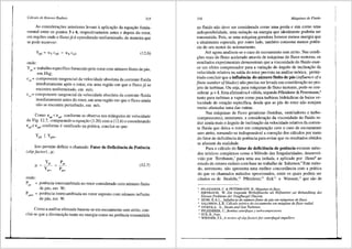 Cdlculo de Rotores Radiais 315
As considera96es anteriores levam aaplica9ao da equa9ao funda-
mental entre os pontos 3 e 6, respectivamente antes e depois do rotor,
em regi6es onde o fluxo j<l e c9nsiderado uniformizado, de maneira que
se pode escrever:
(12.6)
onde:
Yr•= trabalho especffico fomecido pelo rotor com ntimero finito de pas,
em J/kg;
cuo = componente tangencial da velocidade absoluta da corrente fluida
imediatamente ap6s o rotor, em uma regi3.o em que o fluxo ja se
encontra unifonnizado, em mis;
cu3 = componente tangencial da velocidade absoluta da corrente fluida
imediatamente antes do rotor, em uma regiao em que o fluxo ainda
nao se encontra perturbado, em mis.
Como Cu6 < cus' conforme se observa nos triJ.ngulos de velocidade
da Fig. 12.7, comparando a equa9ao (3.20) coma (12.6) econsiderando
Cu3=: Cu4' Conforme 6 verificado na pratica, conclui-se que:
Isto permite definir o chamado Fator de Deficiencia de Potencia
(slip factor) , µ:
Y.
µ = --1':':_ =
ypO=
(12.7)
onde:
p
"'
= potencia intercambiada no rotor considerado com n6mero finito
de pas, em W;
= potencia intercambiada no rotor suposto com n6.mero infinito
de pas, em W.
Como a anJ.lise efetuada baseou-se em escoamento sem atrito con-
clui-se que a diminui9ao tanto na energia como na potencia transrcitida
316 Mdquinas de Fluido
ao fluido nao deve ser considerada coma uma perda e sim coma uma
indisponibilidade, uma redu9ao na energia que id.ealmente poderia ser
transmitida. Pois, se uma m<lquina geradora fomece menos energia que
a idealmente esperada, por outro iado, tambem consome menos poten-
cia do seu motor de acionamento.
Ate agora analisou-se o caso de escoamento sem atrito. Nas condi-
96es reais do fluxo acelerado atraves de mJ.quinas de fluxo motoras, os
resultados experimentais demonstram que a viscosidade do fluido exer-
ce um efeito compensador para a variar;iio do 8.ngulo de inclinagiio da
velocidade relativa na safda do rotor prevista na anfilise te6rica, penni-
tindo concluir que a influencia do nllmero finito de p3.s (influence ofa
finite number ofblades) niio precisa ser levada em consideragao no pro-
jeto de turbinas. Ou seja, para m<iquinas de fluxo motoras, pode-se con-
siderar µ = 1. Esta afirmativa e v<ilida, segundo Pfleiderer & Petermann,6
tanto para turbinas a vapor coma para turbinas hidrJ.ulicas de baixa ve-
locidade de rotar;ao especffica, desde que as pas do rotor nao estejam
muito afastadas uma das outras.
Nas m<lquinas de fluxo geradoras (bombas, ventiladores e turbo-
compressores), entretanto, a considerar;ao da viscosidade do fluido re-
duz ainda mais o 3.ngulo de inclinagao da velocidade relativa da corren-
te fluida que deixa o rotor em compara9iio com o caso de escoamento
sem atrito, tomando-se indispens<lvel a correr;ao dos c<ilculos por meio
do fator de deficiencia de potencia para evitar que os resultados obtidos
se afastem da realidade.
Para o cJ.lculo do fator de deficiencia de potencia existem meto-
dos te6ricos complexos como o Metodo das Singularidades, desenvol-
vido por Bimbaum,7 para uma asa isolada, e aplicado por Henn8
ao
estudo de rotores radiais com base no trabalho de Salomon.9
Este meto-
do, entretanto, niio apresenta uma melhor concordJ.ncia com a pr3.tica
do que os chamados metodos aproximados, entre os quais podem ser
citados os de Stodola,10
Pfleiderer,11
Eck12
e Wiesner,13
que sao de
6
PFLEIDERER, C. & PETERMANN, H.• Mdquinas defluxo.
7 BIRNBAUM. W. Die tragende Wirbelflaeche als Hilfsmittel zur Behandlung des
Ebenen Problems der Tragfluegel Theorie.
8 HENN, E.A.L., Jnjluencia do nUmerofinito de pds em mdquinas de fiuxo.
9 SALOMON, L.R. Cdlculo te6rico do escoamento em mdquina de fluxo radial.
10
STODOLA, A., Steam and Gas Turbines.
u PFLEIDERER, C., Bambas centr(fugas y turhocompressores.
11
ECK. B., Fans. .
13 WIESNER, F.J., A review ofslip factors for centrifugal impellers.
 