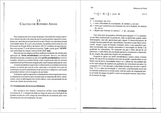 13
CALcULo DE RoTORES AxrArs
Nas maquinas de fluxo axiais de grande velocidade de rotar;ao especf-
fica o nllmero de pas e tao reduzido que fica praticamente impossfvel carac-
terizar um canal atraves do qual deveni escoaro fluido com uma determinada
velocidade media. Eo caso, por exemplo, da turbina e6lica axial do eixo
horizontal do Parque E6Jico de Os6rio, RS (75 unidades aerogeradoras).
Seu rotorpossui 71 m de di8-metro exterior, 3p3.s e pode gerar 2,0 MW,
com velocidade de rotar;ao vari3.vel de 6 a 21,5 rpm.
Paraeste tipo de maquina de fluxo melhores resultados sao obtidos pela
aplicai;ao da teoria aerodin3mica (aerodynamic theory), um metodo
bidimensional que considera as pas como perfis aerodin3micos (airfoils)
isolados, imersos na corrente fluida, e nao a hip6tese do tubo de corrente
unidimensional perfeitamente dirigido pelo canal formado pelas pas do rotor.
A teoria aerodinfunica aproveita o conhecimento acumulado atraves dos
tempos no estudo das asas de aviao, aplicando o resultado dos testes de
sustentagao em perfis aerodin8.micos de aeronaves a m3.quinas cuja funi;ao
primordial e alterar o nfvel energetico de um fluido.
0 presente capftulo apresenta os fundamentos desta importante teoria,
as adaptar;Oes necess:irias para sua aplicai;ao as maquinas de fluxo, culmi-
nando, como na abordagem dos rotores radiais, com a apresentar;ao de um
roteiro de crilculo de um rotor axial.
13.1 Fundamentos da teoria aerodin3mica
Em mec8-nica dos fluidos, costuma-se definir coma circulac;iio
(circulation), r, a integral de linha ao longo de uma curva fechada Ldo
produto escalar do vetor campo de velocidade de escoamento pelo vetor
elementar da curva de integrai;ao. Ou seja:
348
MO.quinas de-Fluido
I'= fL C · d[ = { c cos a dL (13.1)
onde:
r = circulayao, em m 2/s;
C = vetor velocidade do escoamento, de m6dulo c, em mis;
d[ = veter que caracteriza um elemento da curva fechada, de m6dulo
dL, emm;
a = fingulo que formam os vetores C e d[, em graus.
Um valor nulo da grandeza definida pela equayi'io (13.1) caracteri-
za um fluxo irrotacional ou potencial, onde as partfculas podem sofrer
deforma<;5es, mas nao apresentam giro algum. 0 desenvolvimento de
rota<;i'io em uma particula que, inicialmente, encontra-se num fluxo irrota-
cional requer a ac;ao de tens5es cortantes sobre a sua superficie que,
num escoamento real, estarao associadas aviscosidade do fluido e ao
gradiente de velocidades. No momenta em que o fluxo deixar de ser
potencial, o valor finito da circular;ao passara a caracterizar a intensida-
de de rotar;ao das particulas fluidas em escoamento.
Imagine-se agora um perfil aerodin3.mico imerso numa corrente
fluida. No infcio do escoamento em tomo do perfil, considerando-se um
fluido real de baixa viscosidade como o ar, o efeito da viscosidade nao
se faz sentir diante da ausencia de gradientes de velocidade elevados. Se
a equar;ao (13.1) for aplicada a uma linha fechada que envolve o perfil
(Fig. 13.1), o valor da circular;ao r sera nulo, caracterizando assim um
escoamento potencial ou irrotacional, com um ponto de estagnar;ao jun-
to ao bordo de ataque do perfil e outro na sua parte traseira, mas afasta-
do do bordo de fuga.
l
 