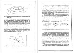 Cdlculo de Rotores Axiais 349
-----_____..
Fig. 13.l Escoamento potencial ao redor de um perfil aerodinfunico imerso numa
corrente fluida.
Como o ponto de estagna9fio traseiro nfio coincide com o bordo de
fuga do perfil, a medida que a velocidade do escoamento aumenta, este
bordo, bastante afilado, passar<i a ser circundado por partfculas com
velocidade infinitamente grandes provenientes da parte inferior do per-
fil. Surgirao, entfio, elevados gradientes de velocidade que ocasionarao
por sua vez o aparecimento de forc;as tangenciais consider<iveis nos flui-
dos reais. Estas forc;as tangenciais farao com que as partfculas de fluido
mais pr6ximas da parede do perfil nao tenham energia suficiente para
contornar a cauda do perfil, enquanto as particulas mais afastadas, com
maior velocidade, rolam sobre elas provocando o descolamento da ca-
mada limite aderida aparede e o desprendimento do chamado v6rtice
inicial de intensidade r diferente de zero (Fig. 13.2).
r~o
-----------------~-------------'
fi" Q I
I
I
I
I
I
I
I
I
I
I
I
I
I
I
L---------------------------------1
Fig. 13.2 Desprendimento do v6rtice inicial com a conseqiiente forma9ao de circulao;;ii.o
de igual intensidade ao redor do perfil.
350 Mdquinas de-Fluido
Lembrando que o fluxo de um fluido de baixa viscosidade como o
ar e muito semelhante ao fluxo irrotacional, exceto nas proximidades
do perfil, devido ao elevado gr<!-diente de velocidades, ao se medir a
circulac;ao para uma linha fechada suficientemente afastada do perfil
verifica-se que ela continua mantendo-se nula apesar da forma9fio do
v6rtice inicial. Isto pode ser explicado pelo surgimento de uma corrente
de circula9ao, em tomo do perfil, de igual intensidade mas de sentido de
giro contrfilio ao v6rtice inicial.
Esta corrente de circula9ao, amedida que aumenta de intensidade,
vai deslocando o ponto de estagnai;ao traseiro no sentido do bordo de
fuga ate que se origine uma corrente tangencial de safda.
Desta maneira, pode-se considerar o escoamento em torno do per-
fil como a superposi9fio de um escoamento potencial (circulai;ao nula),
respons<ivel pelo transporte do fluido, com uma corrente de circulac;ao
de intensidade r *0 ao redor do perfil (Fig. 13.3).
f'T{)
Fig. 13.3 Escoamento real (com atrito) aoredorde um perfil aerodin:linicoconsiderado
como a soma de um escoamento potencial com um v6rtice de intensidade r.
Nenhum destes escoamentos separadamente pode exercer uma for9a
sobre o perfil. Mas, ao se superporem, somando vetorialmente as velo-
cidades em cada ponto, diio origem a velocidades maiores na parte su-
perior do perfil, onde os escoamentos tern o mesmo sentido, e a veloci-
dades menores na parte inferior, onde os escoamentos se contrap6em.
Conseqtientemente, como o escoamento resultante e irrotacional, o que
permite a aplica9ao de equa9ao de Bernoulli para pontos situados em
linhas de corrente diferentes, produz-se uma sobrepressao na regiao
inferior e uma depressao na regifio superior do perfil, originando, desta
maneira, uma for9a F responsrivel pelo empuxo ascensional sobre o
perfil.
Se o escoamento fosse sem atrito e houvesse uma circula9fio nfio
nula ao rector do perfil, o teorema de Kutta-Joukowsky demonstraria a
 
