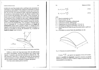 Cdlculo de Rotores Axiais 351
existencia de uma forr;a atuante sobre o perfil que seria unicamente de
sustenta93.o, ou seja, perpendicular adirec;ao da veloCidade da corrente
nao perturbada pelo perfil, w"° (velocidade da corrente que vem do infi-
nito). No caso real, com a presenr;a do atrito, surge uma componente Fa
de resistencia ao deslocamento do perfil, cuja direr;ao eparalela adire-
93.0 da corrente nao perturbada. Pelo exposto, a forr;a ascensional F
atuante sobre um perfil aerodinfimico imerso numa corrente fluida pode
ser considerada como a resultante de duas outras, a for(fa de sustenta-
i;;ao, F. (lift), perpendicular adire93.o da velocidade da Corrente nao per-
turbada, e a fori;;a de arrasto, Fa (drag), paralela adire93.o da velocida-
de da corrente nao perturbada (Fig. 13.4). Ao fulgulo e formado entre a
forr;a de sustentac;ao, F., e a resultante F denomina-se de 3ngulo de
.deslizamento (gliding angle), enquanto 0 3.ngulo a, formado por uma
tangente aparte inferior do perfil (segundo a conven93.o GOttingen) e 3.
dire93.o da velocidade da Corrente n§.o perturbada, W00 , echamado de
3ngulo de ataque (angle ofattack).
W-'-
a7----- .. ·.
-·-·-·-·---------·-·-·-·-·-·-·-·---"'---·-·-·-·-·:·.~·.--.:.-::~
Fig. 13.4 Fon;as que atuam sobre um perfil aerodiniimico imerso numacorrente fluida.
Embora os valores das forr;as que atuam sobre um perfil possam
ser obtidos teoricamente, com boa concordfincia com a pr<itica, para
fingulos a pequenos, para uma maior precisao OS valores de F. e Fa,
para diferentes valores de a e para um certo perfil, sao determinados
experimentalmente em hineis aerodinfunicos, normalmente com o au-
xilio de modelos reduzidos, utilizando-se balanr;as apropriadas.
Com base nestes ensaios pode~se escrever:
352 Mdquinas de-Fluido
onde:
p w:
2
p w:
2
F = forc;a de sustentac;ao, em N;
'
F = forr;a de arrasto, em N;
•
C = coeficiente de sustentar;i'io, adimensional;
'
C = coeficiente de arrasto, adiinensional;
•
L = comprimento da corda do perfil (Fig. 13.5), em m;
b = envergadura ou largura do perfil (Fig. 13.5), em m;
(13.2)
(13.3)
p = massa especffica do tluido no qual se encontra imerso o perfil, em
kgim';
Woo = velocidade da corrente fluida ni'io perturbada, em mis.
Fig. 13.5 Dimens6es de um perfil aerodin3mico.
p w2
O tenno ~, que aparece nas equa96es (13.2) e (13.3), deno-
minado de press3.o de estagnai;;3o (stagnation pressure) ou pressao
dinfimica, Pe' produz-se junto ao bordo de ataque do perfil devido ao
estancamento da velocidade woo•
 