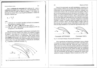 J.
Ciilculo de Rotores Axiais 353
Tanto o coeficiente de sustentai;;iio (lift coefficient), C , como o
coeficiente de arrasto (drag coefficient), C , siio adimensi~nais e de-
. .
pendem da forma do perfil, do fi.ngulo de ataque a e do nlimero de
Reynolds da corrente. Para o caso de perfil aerodinfimico o nlimero de
Reynolds e definido por:
Re= _w
__L_ (13.4)
v
onde:
v = coeficiente de viscosidade cinem<itica do fluido em escoamento
que apresenta os seguintes valores:
- v = 1,008 10-6 m2/s = 1,008 cSt para <igua a 20°C, e
- v = 15,1 10-6 m2/s = 15,1 cSt para oar nas condi96es de 20°C de
temperatura e 1 bar de pressao.
Para diferentes formas de perfil o coeficiente de sustenta9iio cresce
praticamente de forma retilfnea com relai;iio a um aumento do fi.ngulo
de ataque a. Ate valores de a da ordem de 7° h<i uma concordfincia
entre os resultados te6ricos e os experimentais. Para valores maiores
deste 3.ngulo (stalling angle), da ordern de 7 a 12°, come'(am a ocorrer
descolamentos da corrente na face superior do perfil com a forma91io de
v6rtices (Fig. 13.6), que fazem diminuir o coeficiente de sustenta9iio,
C , e aurnentar o coeficiente de arrasto, C .
• •
/',,
a I . '
/ ·....
I •
·-·- - - -·--·-·-·-·-·- - --·-·-·-·--·-'"
Fig. 13.6 Descolamento da corrente fluida na face superior de um perfil aerodindmico.
354 Miiquinas de-Fluido
Como j<i foi mencionado, um perfil aerodiniimico comporta-se de
maneira distinta no fluido real e no fluido ideal, fa~endo-se necessario o
conhecimento de suas caracteristicas reais, embora se conhe9am suas
caracteristicas te6ricas. Isto s6 epossfvel atraves de ensaios como os
que se realizam sistematicamente nos laborat6rios de GOttingen, na Ale-
manha, e do NACA (National Advisory Comitee ofAeronautics), hoje
NASA, nos Estados Unidos da America. Para a utilizai;iio dos resulta-
dos dos testes destes dois laborat6rios deve ser levada em consideragiio
uma pequena difereni;a em suas conven96es. Enquanto na conven9iio
GOttingen o 3.ngulo a e medido a partir da tangente aface inferior do
perfil, na conven9iio NACA este mesmo fi.ngulo emedido a partir de
uma reta que une os pontos em que a linha media do perfil corta o seu
bordo de ataque (dianteiro) e o seu bordo de fuga (traseiro) (Fig. 13.7).
Conven9iio G0TTINGEN Conven9iio NACA
Fig. 13.7 Conveno;Oes GOttingen e Naca para perfis aerodin§micos.
Estas experiencias em laborat6rios normalmente visam ao c<ilculo
e ao projeto de aeronaves, testando modelos de perfis construidos geral-
mente com uma relagiio Lib = 1/5. Neste caso, como o valor de b e
finito, desenvolve-se uma chamada resistencia induzida, proveniente de
v6rtices que se formam nas extremidades do perfil, pois em conseqUencia
da pressiio maior que existe na face inferior do perfil, em comparai;iio
com a que existe na face superior, fonna-se uma corrente de baixo para
cima nas extremidades que d<i origem ao surgimento de v6rtices dissi-
padores de energia, os chamados v6rtices de ponta de asa (Fig. 13.8).
 