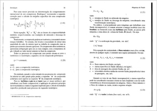 lntrodw;iio 39
Para uma maior precisfio na determina9fio do comportamento
operacional de um compressor, Rodrigues1
recomenda a seguinte
correc;ao para o c:ilculo do trabalho especifico de uma compressfio
isentr6pica: .,
(l.19)
Nesta equac;ao, "Za" e "Zd" sao os fatores de compressibilidade
medidos, respectivamente, nas condi<;6es de admissfio e descarga do
compressor.
Teoricamente, a compressfio poderia ser isotermica, consurnindo menos
energia (trabalho). No entanto, isto levaria anecessidade de extrair uma
quantidade de calor do sistema igual ao trabalho de compressfio mais as
perdas que ocorrere1n durante o processo. Os compressoresditos isotennicos,
apresentam refrigerm;fio ap6s um ou mais est:agios, com a temperatura do
gas voltando ao valor inicial somente no final da compressao.
Todos os processes de compressao sem perdas situam-se entre o
isotermico e o isentr6pico, segundo a lei da compressfio politr6pica:
p V n = Constante,
onde:
n = 1, para a compressfio isotermica;
n = k, para a compressao isentr6pica.
(1.20)
Na realidade, quando o calor extraido de um processo de compressao
for inferior ao calor gerado pelas perdas, o expoente "n" da compressfio
politr6pica ser:i superior ao expoente "k" da compressao isentr6pica.
Para as turbinas a g3.s ou a vapor (gas or steam turbines), que
trabalham com fluido compressivel, a aplica9ao do primeiro principio
da tennodinfimica conduz aseguinte expressfio para o c<i.lculo do trabalho
especifico produzido num processo de expansfio isentr6pica:
1 RODRIGUES, P. S. B., Compressores industriais.
40 Mdquinas de Fluido
(l.21)
onde:
ha = entalpia do fluido na admissfio da maquina;
hds = entalpia do fluido na descarga da m:iquina, considerando uma
transforma<;fio isentr6pica.
Na pr:itica, e principalmente para m<i.quinas que trabalham com
fluido incompressivel, e comum associar a energia recebida (caso das
bombas) ou fornecida (caso das turbinas) pelo fluido, ao passar pela
m:iquina, a uma altura de coluna de fluido, H (head'). Ou seja:
H=Yig
onde "g" e a acelera93.o da gravid~de, em rn/s2•
1.4.2 Vazao
Pela equa9fio da continuidade, o fluxo m3.ssico (mass flow rate)ril.,
atraves de qualquer s~fio, e constante num regime permanente. Ou seja:
ri1. = pa Aa ca = pd Ad Cd =Constante (l.22)
onde:
m =
p =
A =
c =
fluxo m<'issico do fluido, em kg/s;
massa especifica do fluido (density), em kg/m3;
3.rea de passagem da corrente fluida, em m2
;
velocidade absoluta media da corrente fluida, perpendicular a3.rea
de passagem, em mis.
Quando se trata de um fluido incompressivel, a massa especifica
pode ser considerada constante e torna-se mais freqtiente o uso da vazfio
volumetrica no dimensionamento da m<'iquina. Entre o fluxo m<'i.ssico e
o fluxo de volume ou vazao, existe a seguinte rela9i'io:
m~pQ, (l.23)
onde "Q" ea vaziio (volume flow rate), em m3/s.
 