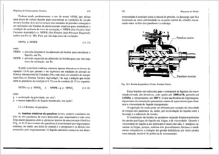 Mdquinas de Deslocamento Positivo 419
Embora ainda predominante, o uso do termo NPSH, que utiliza
uma altura de coluna liquida para caracterizar as condi96es de suc93.o
de uma bomba, dois novos termos (em unidades de presslio) come9am a
ser utilizados em bombas de deslocamento rotativas para estabelecer a
condi9ao de ausencia de risco de cavita9ao, o NPIPA (Net Positive Inlet
Pressure Available) e o NPIPR (Net Positive Inlet Pressure Required),
ambos em Pa ou kPa. Para que nao haja risco de cavita9ao:
NPIPA 2' NPIPR (14.13)
onde:
NPIPA = pressao disponivel na admissao da bomba para introduzir o
liquido, em Pa;
NPIPR = pressao requerida na admissao da bomba para que nao haja
risco de cavita9ao, em Pa.
A parte conceitual continua a mesma, apenas alteram-se os termos da
equa9ao (14.4) que passam a ser expressos em unidades de pressao no
Sistema Internacional de Unidades (Pa) e nao mais em unidades de energia
especffica no Sistema Tecnico (kgf.m/kgt). Ou seja, a relai;ao que existe
entre as grandezas da condi9ffo (14.13) e as da condi9ao (6.11) ea seguinte:
NPIPA = g p NPSH0
e NPIPR = g p NPSHb (14.14)
onde;
g = acelera93.o da gravidade, e1n m/s2;
p = massa especifica do liquido bombeado, em kg/m3•
14.1.4 Bombas de parafuso
As bombas rotativas de parafuso (screw pumps) consistern em
dois ou tres parafusos de rosca helicoidal que, engrenados e corn uma
folga rnuito pequena entre si, giram no interior de uma carca9a cilindrica
(Fig. 14.8). 0 movimento dos parafusos e sincronizado por engrenagens
externas, ou entao, um deles (o central) e o propulsor e os dernais sffo
arrastados pelo engrenamento. 0 liquido admitido numa (ou nas duas)
420 Mdquinas de Fluido
extremidade e arrastado para a cirnara de pressao, na descarga, que fica
localizada na outra extremidade ou na.parte central do cilindro, escor-
rendo entre os fios dos parafusos e a carca9a.
Parafuso motor
l
Parafuso movido
Fig. 14.8 Bomba de parafusos (Fonte: Bombas Nemo).
Estas bornbas sao indicadas para o transporte de liquidos de visco-
sidade elevada, nao abrasivos, com vazOes ate 1000 m3/h, pressOes ate
14 MPa e ternperaturas ate 300°C. Como nas bombas de engrenagens,
alguns tipos de constru93.o apresentam camisa de aquecimento para dimi-
nuir a viscosidade do liquido transportado.
A regula9ffo da vazao pode ser efetuada por varia9ao da velocidade
de rota9ao dos parafusos ou, entao, por recircula9ao do liquido entre a
descarga e a admissao da bornba.
0 rendimento da bomba de parafusos depende fundamentalrnente
das perdas por fugas do liquido nas folgas, e da viscosidade. Quando a
viscosidade do liquido a ser deslocado e muito elevada, e vantajoso au-
mentar as folgas, porque, ernbora este procedimento diminua o rendi-
mento volumetrico, a redu9ao das perdas hidr<iulicas por atrito produz
uma redu9ao sensfvel da potencia de acionamento.
 