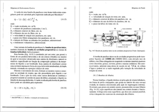 Mdquinas de Deslocamento Positivo 421
A vaziio de uma bomba de parafusos com dentes helicoidais retan-
gulares pode ser calculada pela expressiio indicada por Macintyre:5
Q ~ 75i (D' -D') ll__l
, c , N 'llv
onde:
Q = vazao recalcada, em m3/h;
i = n6mero de parafusos conduzidos, 1 ou 2;
D. = difimetro exterior do filete, em m;
D, = difimetro da raiz do filete, em m;
n = velocidade de rota9ao dos parafusos,- em rpm;
t = passo dos filetes retangulares dos parafusos, em m;
(14.15)
N = n6mero de filetes ou entradas dos parafusos, adimensional;
11,. = rendimento volumetrico, adimensional.
Uma variante da bomba de parafusos ea bomba de parafuso tinico,
tambem chamada de bomba de cavidades progressivas ou mesmo de
bombas helicoidais (helical pumps).
Esta bomba (Fig. 14.9) econstitufda por um rotor, que possui a
forma de um parafuso helicoidal, e de um estator cili'ndrico no interior
do qual se encontra vulcanizada uma camisa de elast6mero, natural ou
sintetico, especificado em fun9ao da composi91io qufmica e da tempe-
ratura do Hquido a ser bornbeado. Esta camisa de elast6mero possui
uma cavidade intemaemforma de rosca helicoidal arredondada, de dupla
entrada, orientada em oposi9iio ah6lice do rotor.
Durante o movimento do rotor, formam-se recintos vazios e estan-
ques na cavidade do estator, que silo preenchidos pelo liquido a ser
bombeado. Com o giro do rotor, estes vazios deslocam-se continua e
progressivamente no sentido do passo da helice, arrastando o liquido na
dire91io da descarga da bomba. A vazao recalcada pela bomba de parafuso
tinico pode ser calculada pela expressao:
(14.16)
5
MACINTYRE, A. J., Bambas e instalar;Oes de bombeamento.
422 Mdquinas de.Fluido
onde:
Q = vazao, em m3
/h;
n = velocidade de rota9iio do rotor, em rpm;
D0
= difimetro exterior da helice do parafuso, em m;
D; = difimetro da raiz da helice do parafuso, em m;
t = passo da belice do rotor, em m.
=
'
'
LEixo motor
,--- Comisa de elastimero
~Estator
Par~fu.'<O hdicoidal
Aooplamcnt<> :ttticulad<>
Fig. 14.9 Bo1nba de parafuso Unico ou de cavidades progressivas (Fonte: Intersigma).
A bomba de parafuso tinico ou de cavidades progressivas pode trans-
portar lfquidos ate 110000 cSt (500000 SSU), com elevado teor de
s61idos, com fibras alongadas em suspensao ou mesmo materiais pastosos
como chocolate, graxas, sorvetes, pir5es e massas cerfunicas. Sao auto-
escorvantes, admitem uma altura de suc9ao de ate 7,5 m de coluna
d'6gua e podem ter a vazao regulada pela varia9ao da velocidade de
rota9ao do rotor.
14.1.5 Bambas de l6bulos
Nestas bombas, o liquido desloca-se pela ai;ao de rotores lobulares,
em forma de perfis conjugados, que giram no interior de uma carca9a
ovalada, de maneira sincronizada pela ai;ao de engrenagens extemas.
Os rotores, que giram em sentido oposto, possuem dois ou mais 16bulos
(Fig. 14.10), cujas superficies nao entram em contato durante o funcio-
namento. A folga entre estas superficies, que deve ser a menor possivel,
evita o desgaste dos materiais de constru9ao dos 16bulos.
 