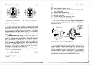Mliquinas de Deslocamento Positivo 423
a)- Bomba rotativa de dois 16bulos b)- Bo1nba rotativa de trCs 16bulos
Fig. 14.10 Bombas de 16bulos.
0 liquido penetra na bomba sob a a<;:ffo de for9as externas, como a
da gravidade, por exemplo, sendo deslocado para a descarga pela energia
fornecida pelos rotores lobulares. 0 funcionamento e muito semelhante
ao das bombas de engrenagens, porem, como o liquido e descarregado
em volumes maiores e em menor ntimero por giro, o fluxo nas bombas
de 16bulos nao e tao constante como nas de engrenagens e o seu nivel de
ruido e maior.
As bombas rotativas de 16bulos (lobe-type rotary pumps) sao
apropriadas para o bombeamento de lfquidos viscoses e produtos com
s6lidos em suspensao, sendo muito utilizadas na indtistria alimenti'.cia
para o bombeamento de mosto de frutas, xaropes, conservas, geleias,
iogurte, pasta de carnes, baga90 molhado, etc. As press5es atingem valo-
res ate 1,5 MPa, com vaz5es, normalmente, de 1 a 250 m3/h. A faixa
de rotac;5es vai de 100 a 1000 rpm. Para a movimenta93.o de liquidos
que podem solidificar, as bombas podem ser fornecidas com camisa de
aquecimento, por meio de cigua quente ou vapor.
0 ccilculo da vazao de uma bomba de 16bulos pode ser feito, segundo
Torreira,6
por uma equa9ffo do tipo:
Q ~ K{n~-E2
)b n 17v (14.17)
" TORREIRA, R. P., Bombas, wilvulas e acess6rios.
424 Mdquinas de Fluido
onde:
Q = vazao da bomba de 16bulos, em m3
/s;
K = constante que depende da geometria do rotor e do ntimero de 16-
bulos, adimensional;
De= diftmetro exterior do rotor, em m;
E = distfincia entre os centros dos rotores, em m;
b = largura do rotor, em m;
n = velocidade de rotac;ao do rotor, em rps ou Hz;
rendimento volumetrico, adimensional.
Uma variante da bomba de 16bulos ea bomba de pistOes rotativos
cujos rotores possuem a superficie extema em forma de arco de circun-
ferencia (Fig. 14.11).
Eixo motor
Fig. 14.11 Bomba de pist6es rotativos (Fonte: Waukesha).
0 movimento dos rotores cria uma cavidade crescente no lado de
admissao da bomba, perrnitindo o ingresso do fluido, arrastando-o para
o lado de descarga, quando, entiio, e for9ado a sair pela contra9iio da
cavidade. Indicada para liquidos de diferentes tipos e viscosidades, a
sua forma construtiva permite o bombeamento de uma vazao pratica-
mente constante e sem pulsac;ao, para qualquer posi93.o dos rotores, o
que a distingue das demais bombas de deslocamento positivo.
 