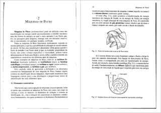 '2
MAQUINAS DE FLUXO
M3.quina de Fluxo (turbomachine) pode ser definida como u1n
transformador de energia (sendo necessariamente o trabalho mecfrnico
uma das formas de energia) no qua! o meio operante eum fluido que,
em sua passagem pela m<iquina, interage com um elemento rotativo,
nfio se enconlrando, em qualquer instante, confinado.
Todas as m<lquinas de fluxo funcionam, teoricamente, segundo os
mesmos princfpios, o que traz apossibilidadede utili~ao do mesmo metodo
de c<llculo. De fato, esta considera~ao eplenamente vilida apenas quando o
fluido de trabalho eum fluido ideal, j<i que, na realidade, propriedades do
fluido, tais como volume especffico e viscosidade, podern variar
diferentemente de fluido para fluido e, assim, influir consideravelmente nas
caracterfsticas construtivas dos diferentes tipos de mclquinas.
Como exemplos de mclquinas de fluxo, citam-se: as turbinas hi-
drliolicas (hydraulic turbines), os ventiladores (fans), as bombas
centrifugas (centr(fugal pumps), as turbinas a vapor (steam turbines),
·OS turbocompressores, as turbinas a g3.s (gas turbines).
Este capftulo, alem de apresentar a defini9ao e os elementos
construtivos fundamentais de uma m<i.quina de fluxo, fornece alguns
crit6rios de classifica9ffo dessas m<i.quinas, objetivando estabelecer uma
linguagem comum para a sua abordagem e proporcionar meios de
identifica9ffo dos seus diferentes tipos.
2.1 Elementos construtivos
Nao haveni aqui a preocupa93o de relacionar, exaustivamente, todas
as partes que comp6em as m<iquinas de tluxo, tais como, seu corpo ou
carca9a, o eixo, os mancais, os elementos de veda9ao, o sistema de
lubrifica9ao, etc., mas a inten9ao de caracterizar os elementos constru-
tivos fundamentais, nos quais acontecem os fen6menos fluidodinfimicos
44 M6quinas de Fluido
essenciais para o funcionamento da m<iquina: o rotor (impeller ou runner)
e o sistema diretor (stationary guide casing)•.__
0 rotor (Fig. 2.1), onde acontece a tninsformai;;ao de energia
mec3nica em energia de fluidb, ou de energia de fluido em energia
mec3nica, e o 6rg3o principal de uma m<iquina de fluxo. Econstituido
por um certo n6mero de p3.s girat6rias (runner blades) que dividem o
espa90 ocupado em canais, por onde circula o fluido de trabalho.
Fig. 2.1 Rotor de bomba semi-axial ou de fluxo misto.
Ja o sistema diretor tern como finalidade coletar o fluido e dirigi-lo
para um caminho detenninado. Esta funi;;ao de direcionador de fluxo,
muitas vezes, e acompanhada por outra de transformador de energia.
Assim, por exemplo, numa bomba centrifuga (Fig. 2.2), o sistema diretor
de safda efundamentalmente um difusor (diffuser) que transforma parte
· da energia de velocidade do lfquido que eexpelido pelo rotor em energia
Caixa espiral
Fig. 2.2 Sistema diretor em forma de caixa espiral de uma bomba centrifuga.
 