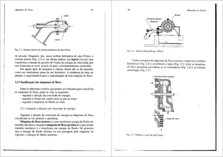 Mdquinas de Fluxo 45
Fig. 2.3 Sistema diretor de turbina hidr:iulica do tipo Pelton.
de pressao. Enquanto isto, numa turbina hidr<iulica do tipo Pelton, o
sistema diretor (Fig. 2.3) e, em Ultima anfilise, um injetor (noule) que
transforma a energia de pressffo do fluido em energia de velocidade que
ser<i fomecida ao rotor atraves de jatos convenientemente orientados.
Em alguns tipos de m3quinas o sistema diretor nffo se faz presente,
como nos ventiladores axiais de uso domestico. A existencia do rotor, no
entanto, e imprescindivel para a caracterizai;;ffo de uma m<iquina de fluxo.
2.2 Classificai;;3.o das m3.quinas de fluxo
Entre os diferentes criterios que podem ser utilizados para classificar
.as m<iquinas de fluxo, pode-se citar os seguintes:
- segundo a direi;;ao da conversiio de energia;
- segundo a forma dos canais entre as p3s do rotor;
- segundo a trajet6ria do fluido no rotor.
2.2.1 Segundo a diret;ao da conversao de energia
Segundo a direi;;ao da conversao de energia as m<iquinas de fluxo
classificam-se em motoras e geradoras.
M3.quina de fluxo motora ea que transfonna energia de fluido em
trabalho mec§.nico, enquanto m:iquina de fluxo geradora e a que recebe
trabalho mecfulico e o transforma em energia de fluido. No primeiro
tipo a energia do fluido diminui na sua passagem pela m3quina, no
segundo, a energia do fluido aumenta.
46
Sistema diretor
(Injetor)
Fig. 2.4 Turbina Pelton (Fonte: WKV).
Mdquinas de Fluido
Rotor
Como exemplos de m3quinas de fluxo motoras, citam-se as turbinas
hidr:iulicas (Fig. 2.4) e as turbinas a vapor (Fig. 2.5). Entre as mtiquinas
de fluxo geradoras encontram-se os ventiladores (Fig. 2.6) e as bombas
centrffugas (Fig. 2.7).
Sistc1na diretor (injetor)
Fig. 2.5 Turbina a vapor do tipo Curtis.
 