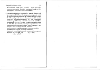 Mdquinas de Deslocamento Positivo 461
de velocidade de rotar;,:ao conduz, no entanto, asele9ao de um turbo-
compressor centrifugo de 12 estagios, velocidade de rotar;,:ao de 15021
rpm e potencia consurnida no eixo igual a 9,6 MW.
6. Um compressor rotativo de palhetas gira a 1800 rpm, operando com
gas refrigerante R 12 (Freon-12), de expoente isentr6pico, k = 1,138.
As suas caracteristicas construtivas sao: difunetro intemo do cilindro,
D =100 mm; largura do rotor, b =45 mm; excentricidade do rotor,
E = 6 mm; rendimento volum6trico, flv = 80% e rendimento
mecilnico, 11m = 85o/o. 0 gas e admitido na pressiio de 0,15 MPa e
temperatura de- 20°C (p = 9,13 kg/m3
) e comprimido ate uma pressao
de 0,75 MPa. Considerando uma compressiio perfeitamente isen-
tr6pica, expoente isentr6pico invariavel com a temperatura e des-
prezando o fator de compressibilidade, deterrninar:
a) o fluxo m:issico do gas deslocado pelo compressor, em kg/h;
b) a temperatura do gas na descarga do compressor;
c) a potencia consumida pelo motor de acionamento do compressor.
Respostas: a) ril = 125,88 kg/h; b) t,, = 34,S"C;
c) P, = 1,27 kW.
 