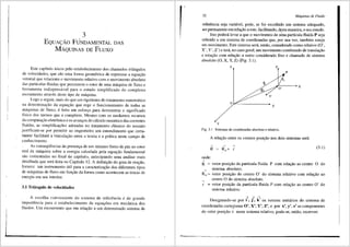 3
EQUA<;:AO FUNDAMENTAL DAS
MAQUINAS DE FLUXO
Este capltulo inicia pelo estabelecimento dos chamados tri.ingulos
de velocidades, que sao uma fonna geometrica de expressar a equar;;ao
vetorial que rclaciona o movimento relativo com o movimento absoluto
das particulas tluidas que percorrem o rotor de uma inti.quina de fluxo e
ferramenta indispens<ivel para o estudo simplificado do complexo
escoamento atraves deste tipo de m<iquina.
Logo a seguir, 1nais do que um rigorismo do tratamento matem<i.tico
na dcterminar;;ao da equar;;ao que rege o funcionamento de todas as
1niquinas de fluxo, e feito um esfon;:o para demonstrar o significado
ffsico dos termos que a compOem. Mesmo com os modernos recursos
da computar;;ao eletr6nica e os avanr;;os do c<ilculo numerico <las correntes
fluidas, as simplificay5es adotadas no trata1nento cl<'issico do assunto
justificam-se por pennitir ao engenheiro um entendimento que certa-
mente facilitara a vinculayao entre a teoria e a pratica neste campo de
conhecimento.
As conseqiiencias da presenya de um ntimero finito de pas no rotor
real da m3.quina sobre a energia calculada pela equayao fundamental
sao comentadas no final do capftulo, antecipando uma anfilise mais
detalhada que sera feita no Capftulo 12. A definiyao do grau de reayao,
fomece um instrumento Util para a caracterizrn;ao dos diferentes tipos
de m<iquinas de fluxo em funyao da forma como acontecem as trocas de
energia em seu interior.
3.1 Tri3.ngulo de velocidades
A escolha conveniente do sistema de referencia e de grande
importfincia para o estabelecimento de equay5es em mec§.nica dos
tluidos. Um escoamento que em relayao a um detenninado sistema de
52 Mdquinas de Fluido
referencia seja vari<i.vel, pode, se for escolhido um sistema adequado,
ser permanente em relayao a este, facilitando, d~sta maneira, o seu estudo.
Isto podera levar a que o movimento de uma partfcula fluida P seja
referido a um sistema de coordenadas que, por sua vez, tambem esteja
em movimento. Este sistema sera, entao, considerado como relativo (0',
X', Y', Z') e ter3.., no caso geral, um movimentocombinado de translayao
e rotayao com relayao a outro considerado fixo e chamado de sistema
absoluto (0, X, Y, Z) (Fig. 3.1).
z Z'
p
..,
O'
X'
0
y
Fig. 3.1 Sistemas de coordenadas absoluto e relativo.
A relayao entre os vetores posiyiio nos dois sistemas sera:
(3.1)
onde:
R. :::::: vetor posiyao da particula fluida P com relayao ao centro 0 do
..... sistema absolute;
R0 :::::: vetor posiyao do centro O' do sistema relativo com relayao ao
centro 0 do sistema absoluto.
~
r :::::: vetor posiyao da particula fluida P com relayao ao centro O' do
sistema relativo.
~ ~ ~
Designando-se por i', j', k' os vetores unit3.rios do sistema de
coordenadas cartesianas 0', X', Y', Z', e por x', y', z' as componentes
~
do vetor posiyao r neste sistema relativo, pode-se, entao, escrever:
 