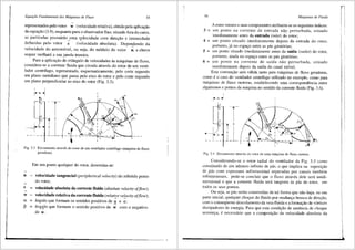 Equapio Fundamental das Mdquinas de Fluxo 55
~
representados pelo vetor w (velocidade relativa), obtido pela aplicayao
da equayao (3.9), enquanto para o observador fi~o, situado fora do carro,
as partfculas possuirao uma velocidade com direyao e intensidade
~ '
definidas pelo vetor c (velocidade absoluta). Dependendo da
~
velocidade do autom6vel, ou seja, do m6dulo do vetor u, a chuva
sequer molhara a sua janela traseira.
Para a aplicayao do trifulgulo de velocidades as m<iquinas de fluxo,
considera-se a corrente fluida que circula atrav6s do rotor de um venti-
lador centrffugo, representado, esquematicamente, pelo corte segundo
um piano meridiano que passa pelo eixo do rotor e pelo corte segundo
um plano perpendicular ao eixo do rotor (Fig. 3.3).
~bi~
6
'5
i
!4
3
I
T W>
---t'·
-Fig. 3.3 Escoamento atraves do rotor de um ventilador centrffugo (m<iquina de fluxo
geradora).
~
u
~
c
~
w
a
p
Em urn ponto qualquer do rotor, denornina-se:
=
=
=
=
velocidade tangencial (peripherical velocity) do referido ponto
do rotor;
velocidade absoluta da corrente fluida (absolute velocity offlow);
velocidade relativa da corrente fluida (relative velocity offlow);
~ ~
3.ngulo que formarn os sentidos positivos de u e c;
~
frngulo que formam o sentido positivo de w com o negativo
~
de u.
56 Mllquinas de Fluido
A estes vetores e suas componentes atribuem-se os seguintes fndices:
3 = um ponto na corrente de entrada na-9 perturbada, situado
i1nediatamente antes da entrada (inlet) do rotor;
4 = um ponto situado imediatamente depois da entrada do rotor,
portanto, ja no espayo entre as pcl.s girat6rias;
5 = um ponto situado imediatamente antes da saida (outlet) do rotor,
portanto, ainda no espayo entre as pas girat6rias;
6 = um ponto na Corrente de safda nilo perturbada, situado
imediatamente depois da safda do canal m6vel.
Esta convenyao seni v31ida tanto para maquinas de fluxo geradoras,
como 6 o caso do ventilador centrifugo utilizado no exemplo, como para
maquinas de fluxo motoras, estabelecendo uma correspondencia entre
algarismos e pontos da m:iquina no sentido da corrente fluida (Fig. 3.4).
I
r+ h1 ..,
'3
4 .--
'
I
'''''5
j6 1' '
• ---t< ; I
-~r-- " '<
I J_l~ ~
- - -
"
Fig. 3.4 Escoamcnto atraves do rotor de uma maquina de fluxo 1notora.
Considerando-se o rotor radial do ventilador da Fig. 3.3 como
constitufdo de um nUmero infinito de pas, o que implica na supos1yao
de pas com espessura infinitesimal separadas por canais tamb6m
infinitesirnais, pode-se concluir que o fluxo atraves dele ser:i unidi-
mensional e que a corrente fluida sera tangente as pas do rotor, em
todos os seus pontos.
Ou seja, as pas serao construfdas de tal forma que nao haja, na sua
parte inicial, qualquer choque do tluido por mudanya brusca de direyiio,
com o conseqiiente descolamento da veia fluida ea formayao de v6rtices
dissipadores de energia. Para que esta condiyiio de ausencia de choque
aconteya, e necess3rio que a composiyao da velocidade absoluta da
 