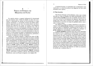 4
PERDAS DE ENERGIA EM
MAQUINAS DE FLUXO
No capftulo anterior, a equar;ao fundamental foi determinada
para uma m<iquina onde o fluido de trabalho era ideal (sem visco-
sidade), a rugosidade das paredes era desconsiderada, as folgas
supostas inexistentes e o escoamento acontecia de maneira perfei-
tamente tangencial as pas do rotor e do sistema diretor, sem desco-
lamentos das superffcies de contato. No entanto, estas hip6teses
simplificadoras nao sao encontradas nas m<iquinas reais, onde as
transformar;5es acontecem com degradar;ao de energia, as folgas entre
as partes rotativas e as partes fixas sao uma necessidade construtiva,
o fluido de trabalho e viscoso e as perdas apresentam-se como ine-
vitiveis. 0 conhecimento da origem e da magnitude destas perdas de
energia da ao projetista condi95es de minimiza-Ias, permitindo a
construyao de maquinas de elevado rendimento.
Embora, em algumas situa96es, a reduyao dos custos de fabri-
cayao prepondere sobre uma sofisticayao tecnica do projeto, exemplos
·podem ser citados, demonstrando a importfincia da melhoria do rendi-
mento, principalmente, em m8.quinas de grande porte. 0 aumento de
t % no rendimento de um turbocompressor radial para g<is natural
com pressao na descarga de 40 MPa e potencia de acionamento da
ordem de 10 MW, significa uma reduyao de 100 kW na potencia
do motor de acionamento, com a correspondente economia de energia.
A reduyao de 1% no rendimento de uma das turbinas hidniulicas do
tipo Francis da Central Hidreletrica de Itaipu, no rio Paran3, com
700 MW de potencia, levaria a uma reduyao de 7000 kW na potencia
gerada, equivalente a potencia total de uma Pequena Central
Hidreletrica, como a de Furnas de Segredo, no rio Jaguari, RS.
72 Mdquinas de Fluido
As perdas de energia, os rendimentos que as representam e suas
implicay5es no c3lculo da potencia das m.4quinas de fluxo serao
abordados neste capftulo. '
4.1 Tipos de perdas
Pelo Primeiro Princfpio da Termodinfunica, sabe-se que a energia
nao pode ser criada ou destrufda, mas apenas transformada. 0 que se
costuma chamar de perdas (losses) sao, na realidade, processos irrever-
sfveis que ocorrem no funcionamento das m<iquinas, onde formas de
energia mais nobre como a mec<lnica, por exemplo, degradam-se,
transformando-se em formas de energia de qualidade inferior, como o
calor e a energia interna.
Nas m8.quinas de fluxo, as perdas classificam-se em internas e
externas. Como perdas internas englobam-se as perdas hidr<iulicas, as
perdas por fugas ou volum6tricas, as perdas por atrito de disco e, no
caso das m<iquinas de admissiio parcial, as perdas por ventilayao. As
perdas externas silo, essencialmente, as perdas mecfinicas.
As perdas hidr3ulicas (hydraulic losses) sao as mais importantes
nas m<iquinas de fluxo e originam-se do atrito do fluido com as paredes
dos canais do rotor e sistema diretor, da dissipayffo de energia por
mudan9a brusca de seyao e direyao dos canais que conduzem o fluido
atraves da m3quina e tamb6m pelo choque do fluido contra o bordo de
ataque das pas, que tern lugar quando a m3quina funciona fora do ponto
nominal ou ponto de projeto. Este choque e produzido na entrada das
pas m6veis do rotor, quando a tangente ap3 na entrada nao coincide
com a direyao da velocidade relativa, e na entradadas pas fixas do sistema
diretor, quando a tangente apa nao coincide com a direyao da velocidade
absoluta da corrente fluida, dando origem a turbilh6es provocados pela
separa9ao da camada limite (descolamento) do fluido em escoamento
das paredes que o conduzem (Fig. 4.1).
 