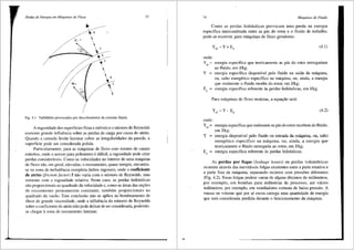 Perdas de Energia em Mtiquinas de Ffuxo
..I> 8

I
• 7
~ ,
L.----""'-~. ;'!;:·· 6
~ 5

 4
' 3

Fig. 4.1 Turbilh6es provocados por descolamentos da corrente fluida.
73
A rugosidade das superffcies fixas e m6veis e o nUmero de Reynolds
exercem grande influencia sobre as perdas de carga por causa do atrito.
Quando a camada limite laminar cobre as irregularidades da parede, a
superffcie pode ser considerada polida.
Particularmente, para as maquinas de fluxo com rotores de canais
estreitos, onde o acesso para polimento e dificil, a rugosidade pode criar
perdas consideraveis. Co1no as velocidades no interior de uma maquina
de fluxo siio, em geral, elevadas, o escoamento, quase sempre, encontra-
se na zona de turbulencia completa (tubos rugosos), onde o coeficiente
de atrito (friction .factor) f niio varia com o nUmero de Reynolds, mas
somente com a rugosidade relativa. Neste caso, as perdas hidraulicas
silo proporcionais ao quadrado da velocidade e, como as 3.reas das sei;;6es
de escoamento permanecem constante, tambem proporcionais ao
quadrado da vaziio. Esta conclusiio niio se aplica ao bombeamento de
Oleos de grande viscosidade, onde a influencia do nU.mero de Reynolds
sobre o coeficiente de atrito nao pode deixar de ser considerada, podendo-
se chegar azona de escoamento laminar.
74 Mtiquinas de Fluido
Como as perdas hidrrl.ulicas provocam uma perda na energia
especffica intercambiada entre as pas do rotoc e o fluido de trabalho,
pode-se escrever, para maquinas de fluxo geradoras:
(4.1)
onde:
Y¢ ::= energia especffica que teoricamente as pas do rotor entregariam
ao fluido, em J/kg;
Y ::= energia especffica disponfvel pelo fluido na safda da maquina,
ou, salto energetico especffico na maquina, ou, ainda, a energia
que realmente o fluido recebe do rotor, em J/kg;
EP ::= energia especffica referente as perdas hidraulicas, em J/kg.
Para maquinas de fluxo motoras, a equac;iio sera:
Y ~Y-E
pa p
(4.2)
onde:
Yr" ::= energia especffica que realmente as pas do rotor recebem do fluido,
em J/kg;
Y ::= energia disponivel pelo fluido na entrada da maquina, ou, salto
energetico especffico na maquina, ou, ainda, a energia que
teoricamente o fluido entregaria ao rotor, em J/kg;
Er ::= energia especffica referente as perdas hidrrl.ulicas.
As perdas por fugas (leakage losses) ou perdas volumetricas
ocorrem atraves das inevitaveis folgas existentes entre a parte rotativa e
a parte fixa da maquina, separando recintos com press6es diferentes
(Fig. 4.2). Essas folgas podem variar de alguns ctecimos de milimetros,
por exemplo, em bombas para indU.strias de processo, ate varios
milimetros, por exemplo, em ventiladores comuns de baixa pressiio. A
massa ou volume que por ai escoa carrega uma quantidade de energia
que sera considerada perdida durante 0 funcionamento da maquina.
 